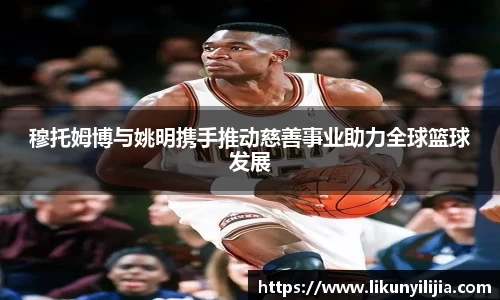 穆托姆博与姚明携手推动慈善事业助力全球篮球发展