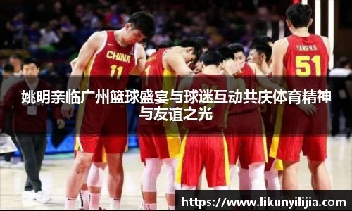 姚明亲临广州篮球盛宴与球迷互动共庆体育精神与友谊之光
